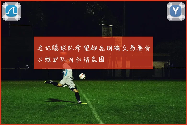 名记曝球队希望雄鹿明确交易要价以维护队内和谐氛围