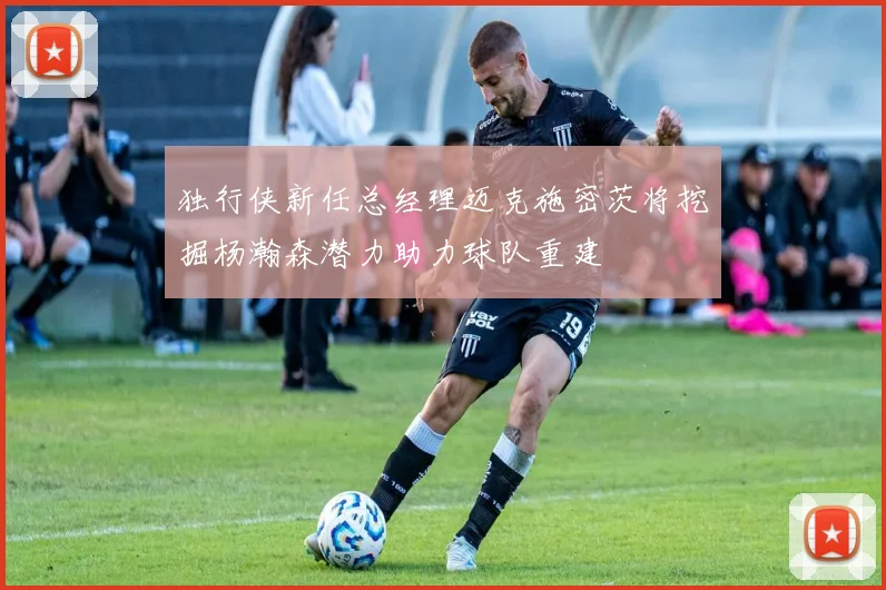 独行侠新任总经理迈克施密茨将挖掘杨瀚森潜力助力球队重建