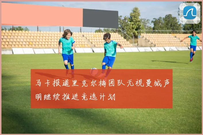 马卡报道里克尔梅团队无视曼城声明继续推进竞选计划