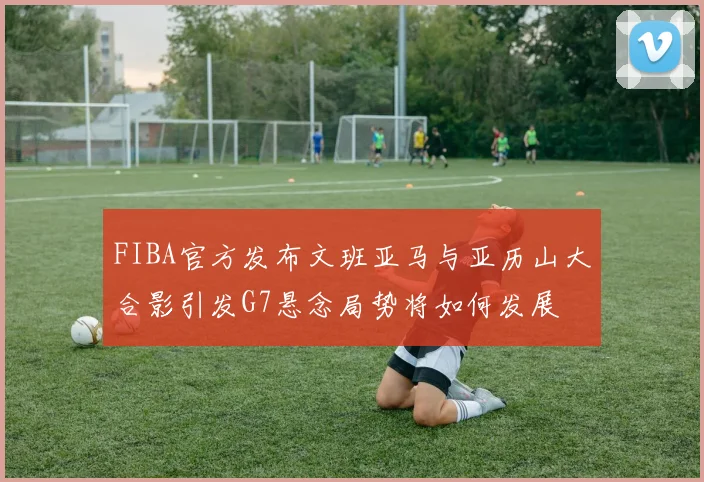 FIBA官方发布文班亚马与亚历山大合影引发G7悬念局势将如何发展