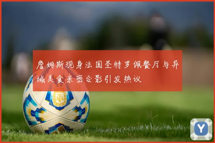 詹姆斯现身法国圣特罗佩餐厅与异域美食亲密合影引发热议