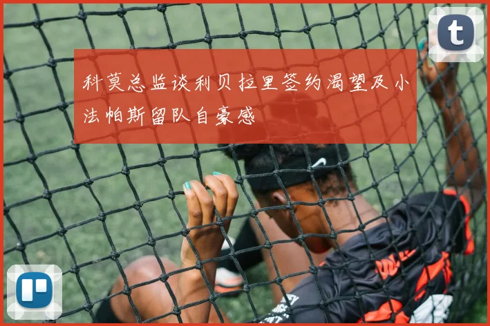 科莫总监谈利贝拉里签约渴望及小法帕斯留队自豪感