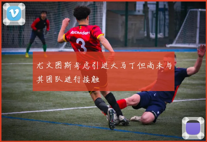 尤文图斯考虑引进大马丁但尚未与其团队进行接触