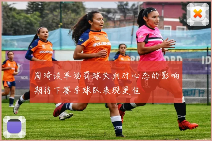 周琦谈单场罚球失利对心态的影响期待下赛季球队表现更佳