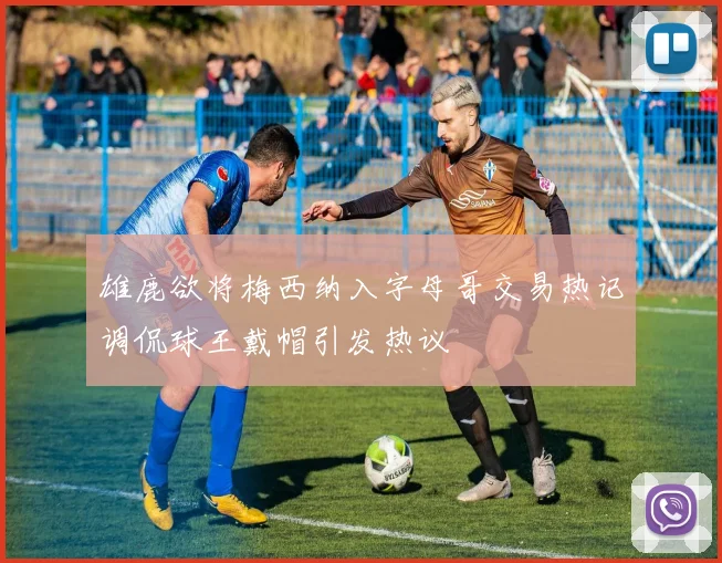 雄鹿欲将梅西纳入字母哥交易热记调侃球王戴帽引发热议