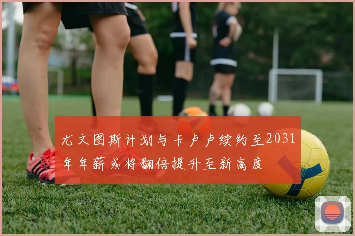 尤文图斯计划与卡卢卢续约至2031年年薪或将翻倍提升至新高度