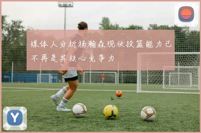 媒体人分析杨瀚森现状投篮能力已不再是其核心竞争力