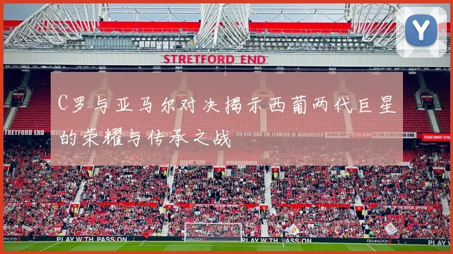 C罗与亚马尔对决揭示西葡两代巨星的荣耀与传承之战
