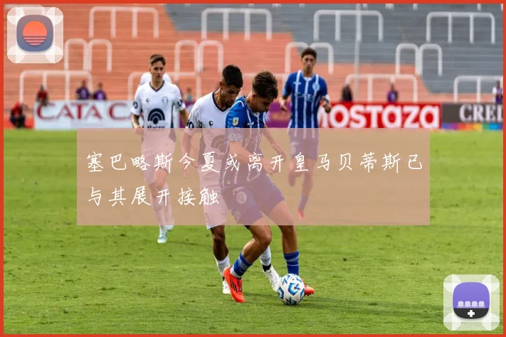 塞巴略斯今夏或离开皇马贝蒂斯已与其展开接触