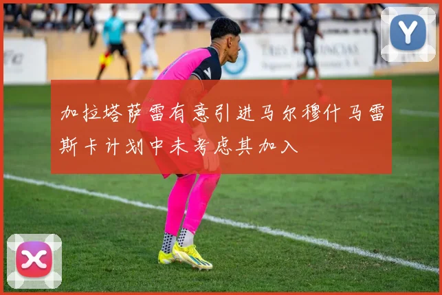 加拉塔萨雷有意引进马尔穆什马雷斯卡计划中未考虑其加入