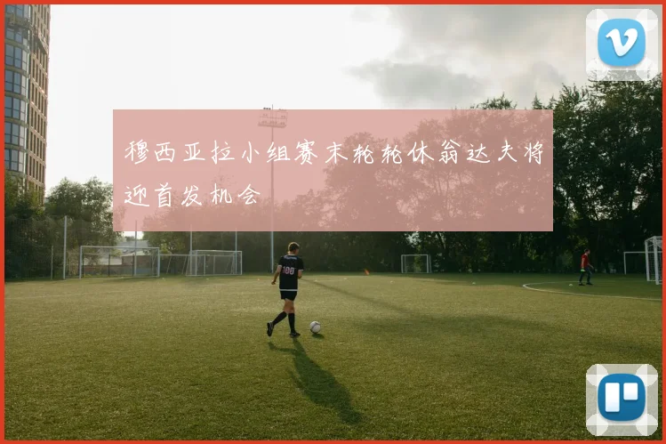 穆西亚拉小组赛末轮轮休翁达夫将迎首发机会
